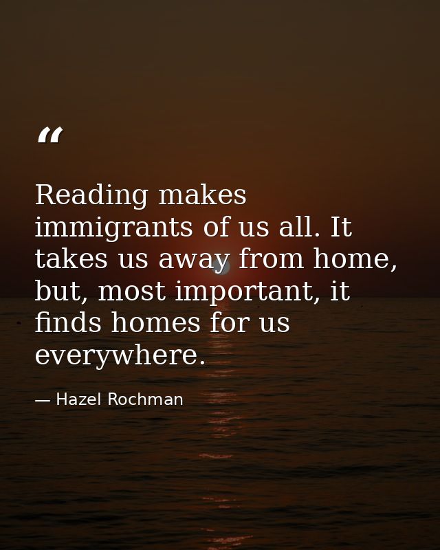 Reading makes immigrants of us all. It takes us away from home, but, most important, it finds homes for us everywhere. — Hazel Rochman