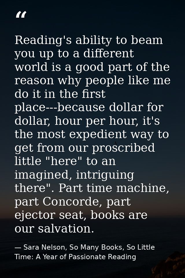 Reading's ability to beam you up to a different world is a good part of the reason why people like me do it in the first — Sara Nelson, So Many Books, So Little Time: A Year of Passionate Reading