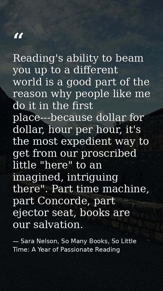 Reading's ability to beam you up to a different world is a good part of the reason why people like me do it in the first — Sara Nelson, So Many Books, So Little Time: A Year of Passionate Reading