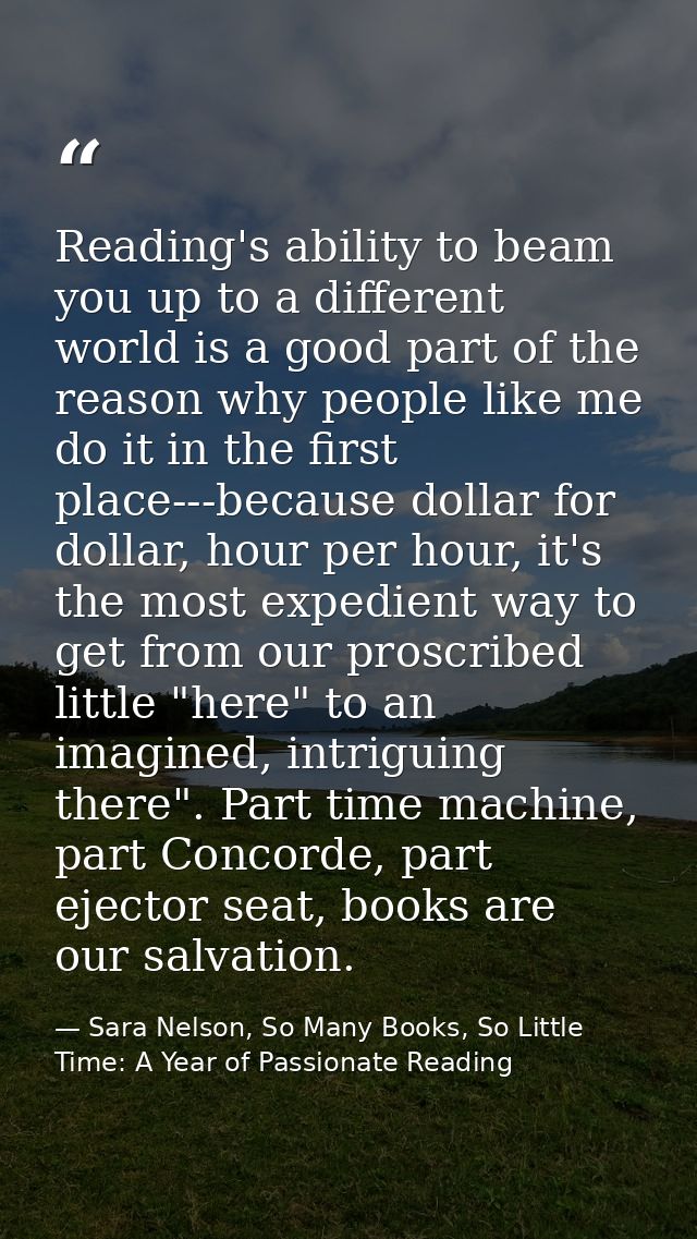 Reading's ability to beam you up to a different world is a good part of the reason why people like me do it in the first — Sara Nelson, So Many Books, So Little Time: A Year of Passionate Reading