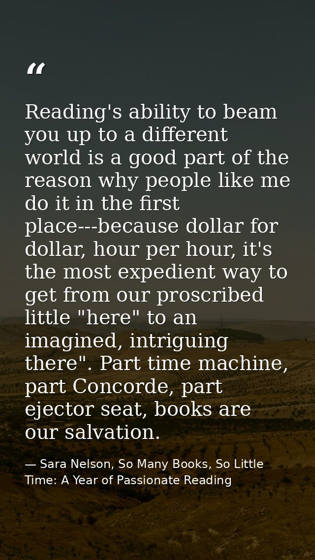 Reading's ability to beam you up to a different world is a good part of the reason why people like me do it in the first — Sara Nelson, So Many Books, So Little Time: A Year of Passionate Reading