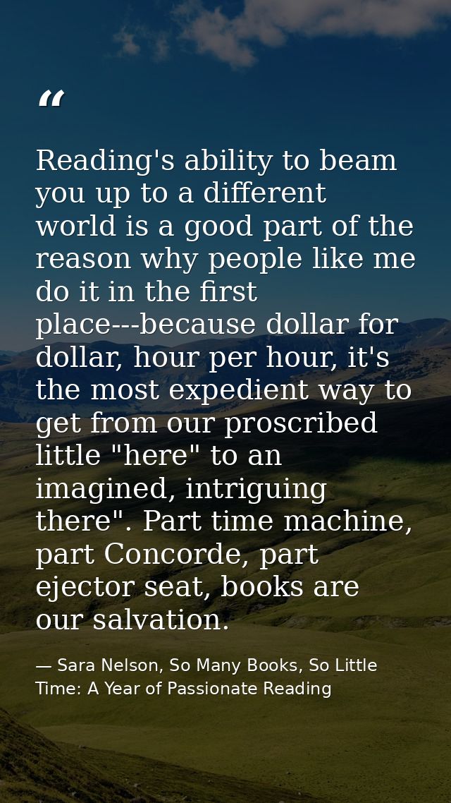 Reading's ability to beam you up to a different world is a good part of the reason why people like me do it in the first — Sara Nelson, So Many Books, So Little Time: A Year of Passionate Reading