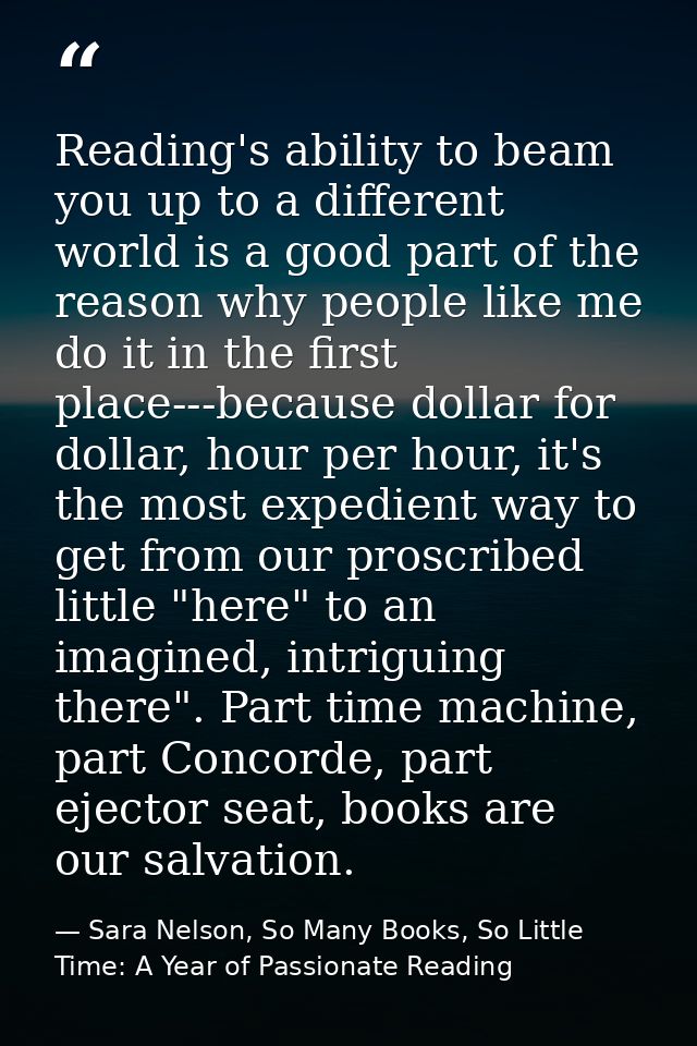 Reading's ability to beam you up to a different world is a good part of the reason why people like me do it in the first — Sara Nelson, So Many Books, So Little Time: A Year of Passionate Reading