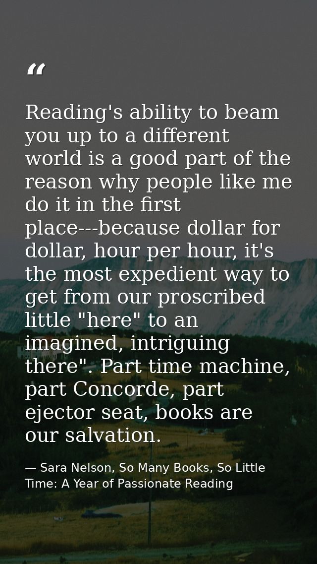 Reading's ability to beam you up to a different world is a good part of the reason why people like me do it in the first — Sara Nelson, So Many Books, So Little Time: A Year of Passionate Reading