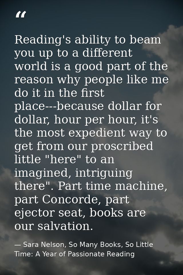 Reading's ability to beam you up to a different world is a good part of the reason why people like me do it in the first — Sara Nelson, So Many Books, So Little Time: A Year of Passionate Reading