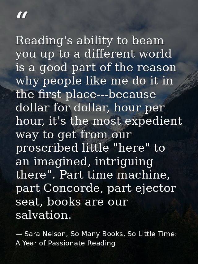 Reading's ability to beam you up to a different world is a good part of the reason why people like me do it in the first — Sara Nelson, So Many Books, So Little Time: A Year of Passionate Reading