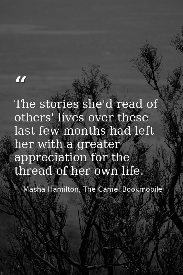 The stories she'd read of others' lives over these last few months had left her with a greater appreciation for the thre — Masha Hamilton, The Camel Bookmobile