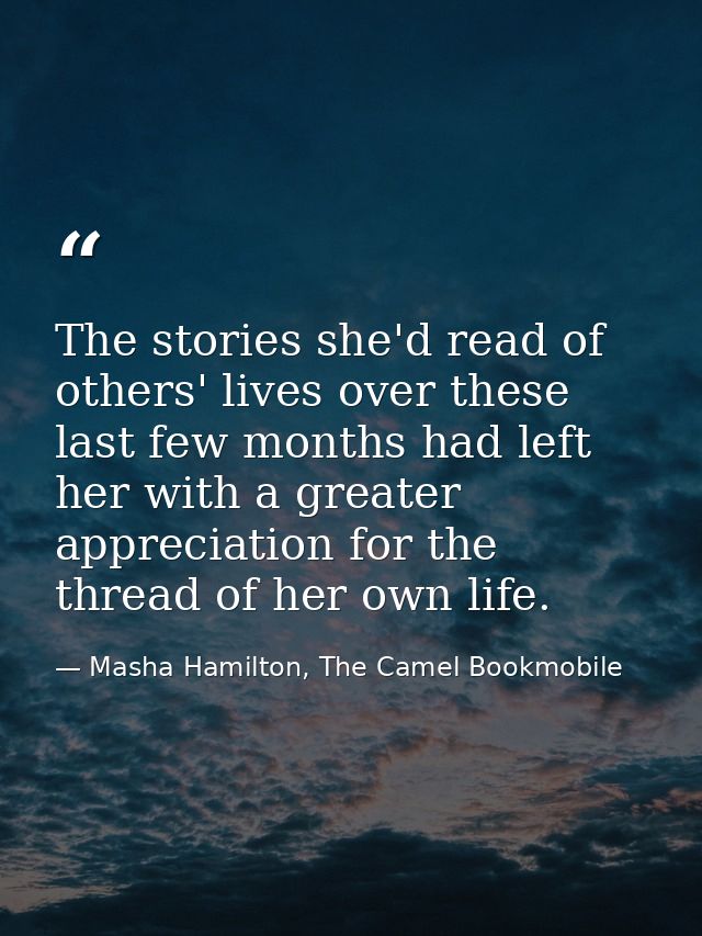 The stories she'd read of others' lives over these last few months had left her with a greater appreciation for the thre — Masha Hamilton, The Camel Bookmobile