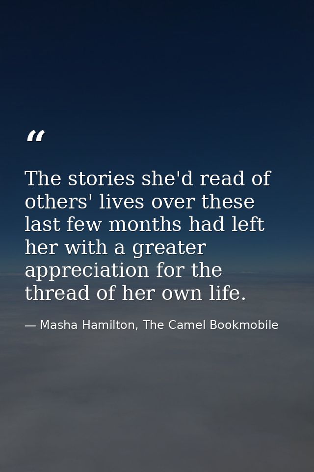 The stories she'd read of others' lives over these last few months had left her with a greater appreciation for the thre — Masha Hamilton, The Camel Bookmobile