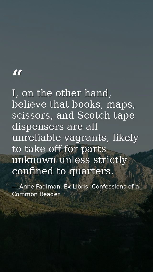 I, on the other hand, believe that books, maps, scissors, and Scotch tape dispensers are all unreliable vagrants, likely — Anne Fadiman, Ex Libris: Confessions of a Common Reader