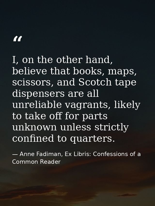 I, on the other hand, believe that books, maps, scissors, and Scotch tape dispensers are all unreliable vagrants, likely — Anne Fadiman, Ex Libris: Confessions of a Common Reader