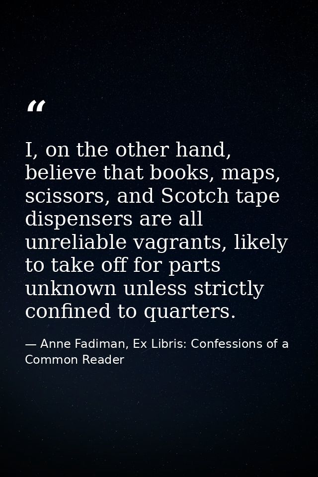 I, on the other hand, believe that books, maps, scissors, and Scotch tape dispensers are all unreliable vagrants, likely — Anne Fadiman, Ex Libris: Confessions of a Common Reader