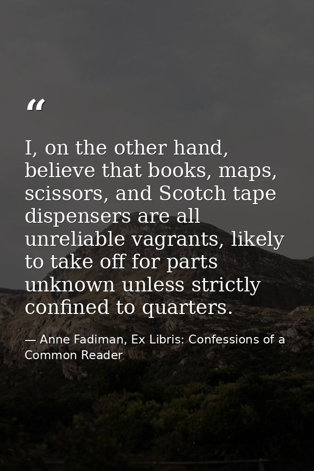 I, on the other hand, believe that books, maps, scissors, and Scotch tape dispensers are all unreliable vagrants, likely — Anne Fadiman, Ex Libris: Confessions of a Common Reader