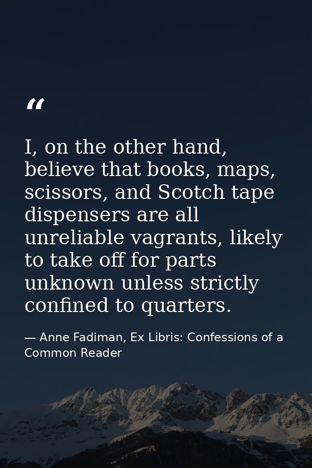 I, on the other hand, believe that books, maps, scissors, and Scotch tape dispensers are all unreliable vagrants, likely — Anne Fadiman, Ex Libris: Confessions of a Common Reader
