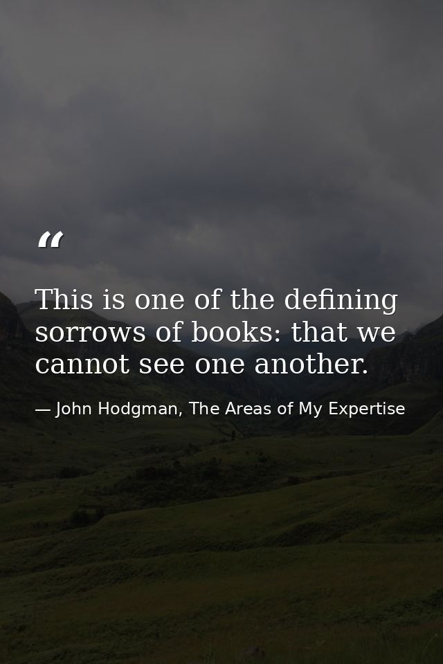 This is one of the defining sorrows of books: that we cannot see one another. — John Hodgman, The Areas of My Expertise