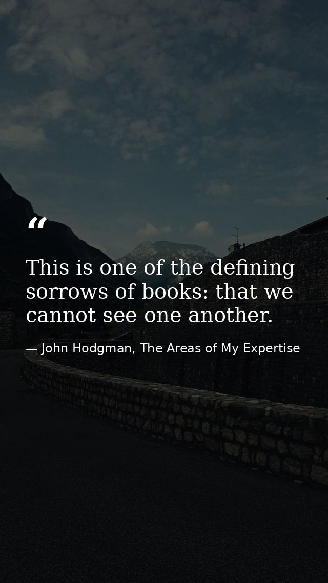 This is one of the defining sorrows of books: that we cannot see one another. — John Hodgman, The Areas of My Expertise