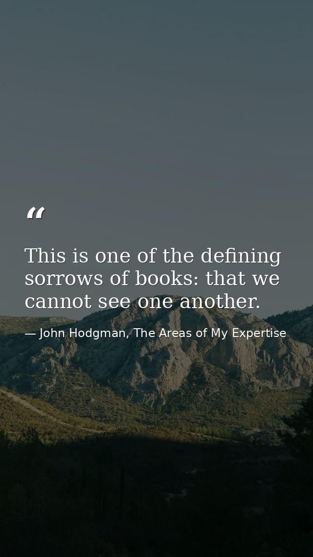 This is one of the defining sorrows of books: that we cannot see one another. — John Hodgman, The Areas of My Expertise
