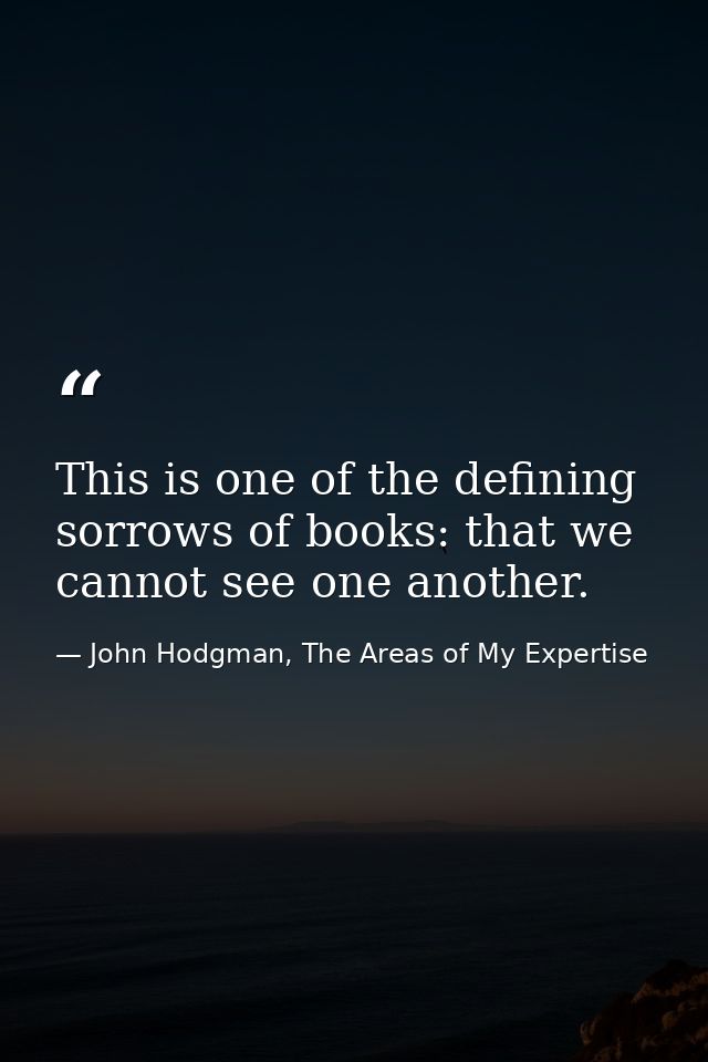 This is one of the defining sorrows of books: that we cannot see one another. — John Hodgman, The Areas of My Expertise