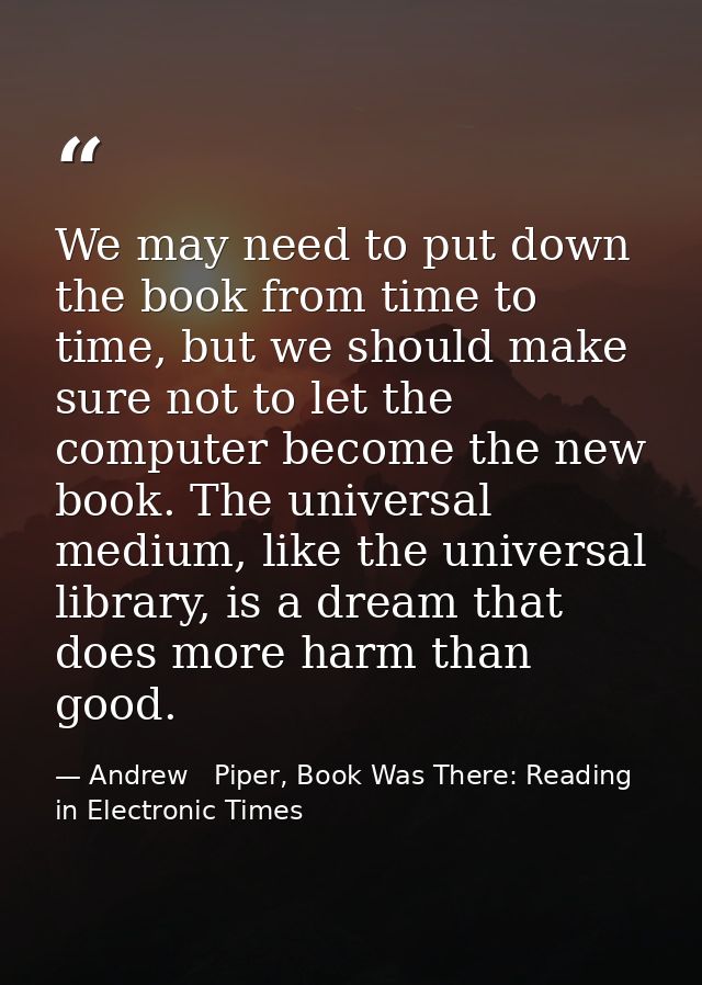 We may need to put down the book from time to time, but we should make sure not to let the computer become the new book. — Andrew   Piper, Book Was There: Reading in Electronic Times