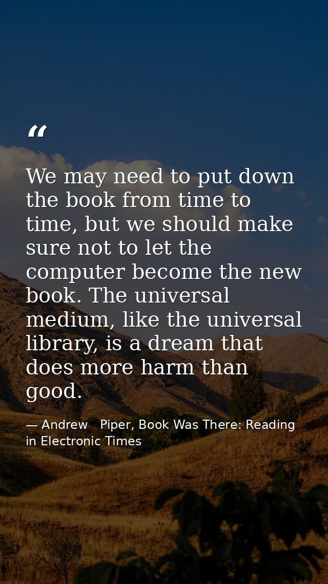 We may need to put down the book from time to time, but we should make sure not to let the computer become the new book. — Andrew   Piper, Book Was There: Reading in Electronic Times