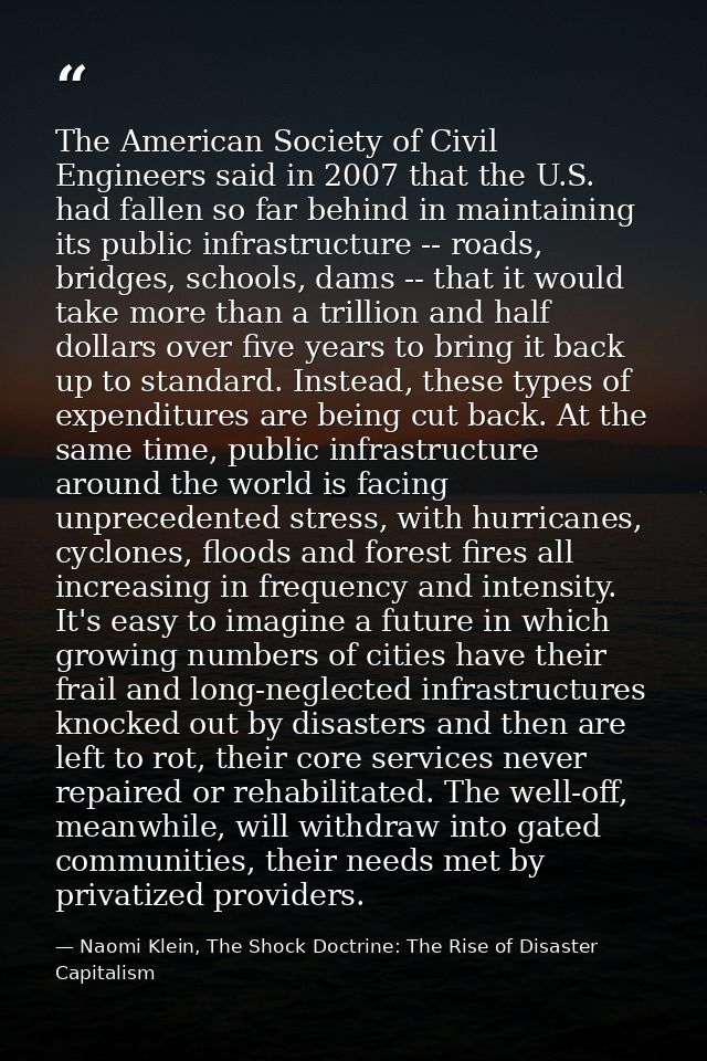 The American Society of Civil Engineers said in 2007 that the U.S. had fallen so far behind in maintaining its public in — Naomi Klein, The Shock Doctrine: The Rise of Disaster Capitalism