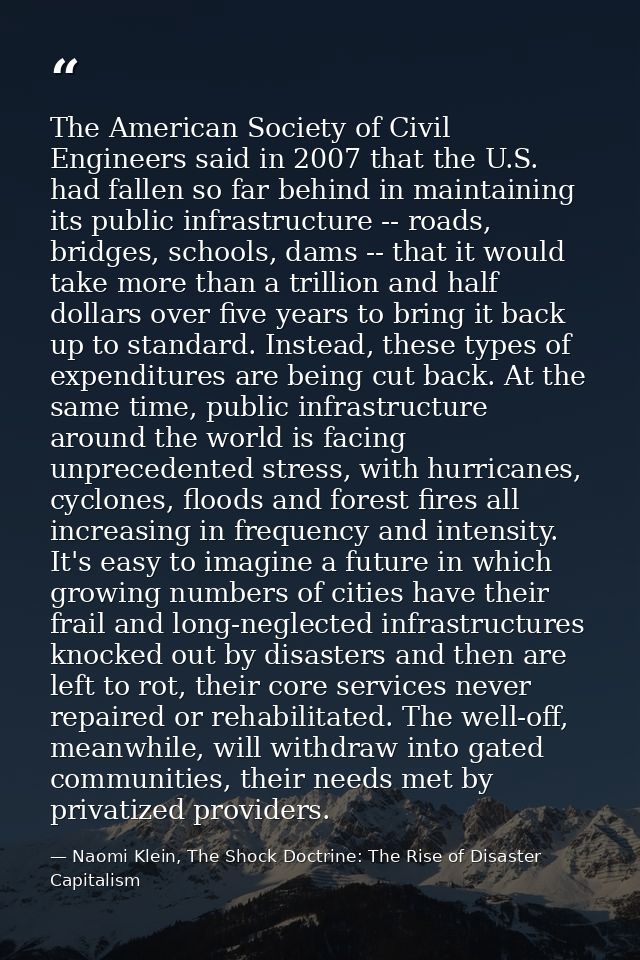 The American Society of Civil Engineers said in 2007 that the U.S. had fallen so far behind in maintaining its public in — Naomi Klein, The Shock Doctrine: The Rise of Disaster Capitalism