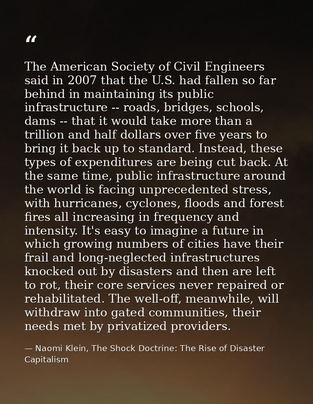The American Society of Civil Engineers said in 2007 that the U.S. had fallen so far behind in maintaining its public in — Naomi Klein, The Shock Doctrine: The Rise of Disaster Capitalism