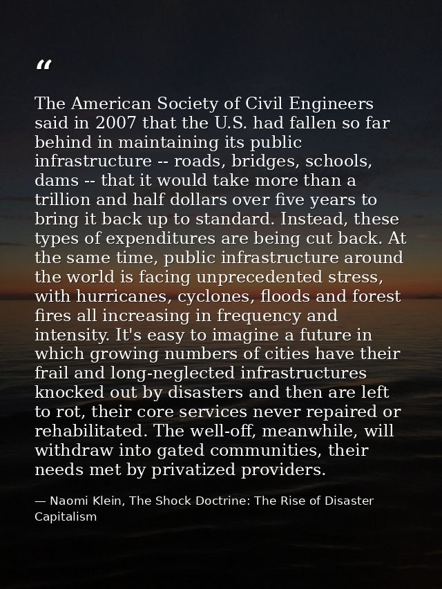 The American Society of Civil Engineers said in 2007 that the U.S. had fallen so far behind in maintaining its public in — Naomi Klein, The Shock Doctrine: The Rise of Disaster Capitalism