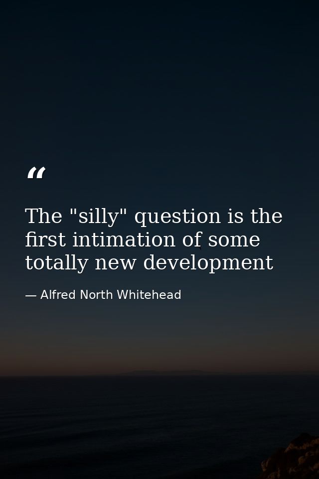 The "silly" question is the first intimation of some totally new development — Alfred North Whitehead
