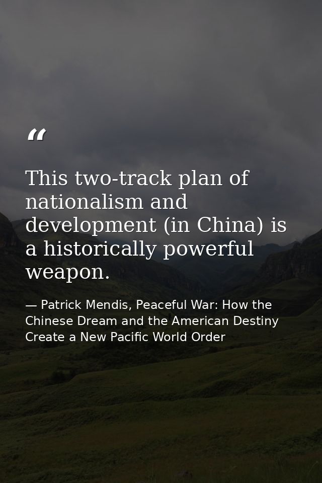This two-track plan of nationalism and development (in China) is a historically powerful weapon. — Patrick Mendis, Peaceful War: How the Chinese Dream and the American Destiny Create a New Pacific World Order