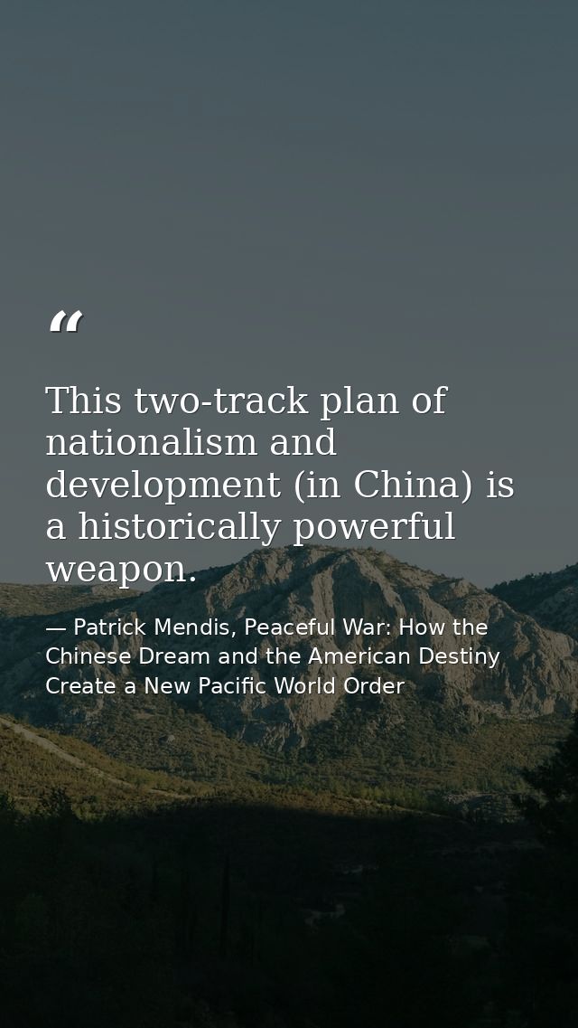 This two-track plan of nationalism and development (in China) is a historically powerful weapon. — Patrick Mendis, Peaceful War: How the Chinese Dream and the American Destiny Create a New Pacific World Order