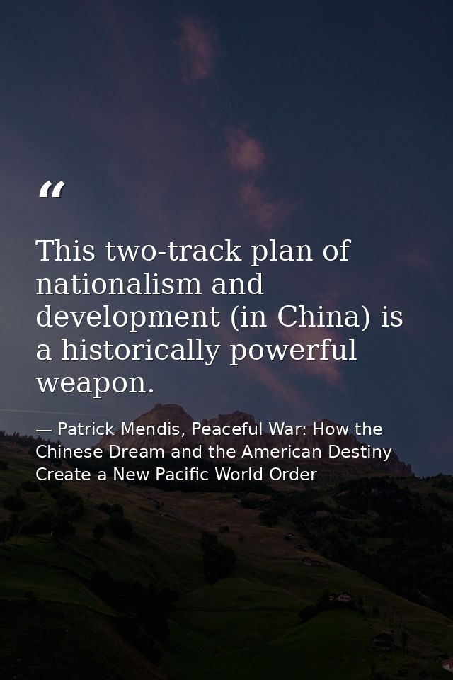 This two-track plan of nationalism and development (in China) is a historically powerful weapon. — Patrick Mendis, Peaceful War: How the Chinese Dream and the American Destiny Create a New Pacific World Order