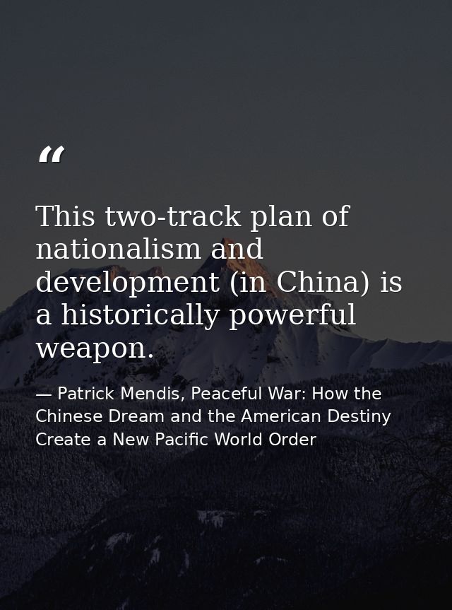 This two-track plan of nationalism and development (in China) is a historically powerful weapon. — Patrick Mendis, Peaceful War: How the Chinese Dream and the American Destiny Create a New Pacific World Order