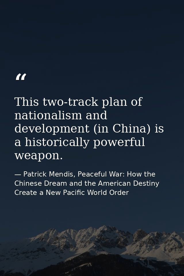 This two-track plan of nationalism and development (in China) is a historically powerful weapon. — Patrick Mendis, Peaceful War: How the Chinese Dream and the American Destiny Create a New Pacific World Order