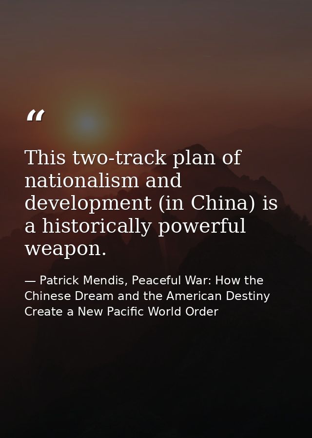 This two-track plan of nationalism and development (in China) is a historically powerful weapon. — Patrick Mendis, Peaceful War: How the Chinese Dream and the American Destiny Create a New Pacific World Order