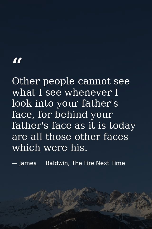 Other people cannot see what I see whenever I look into your father's face, for behind your father's face as it is today — James     Baldwin, The Fire Next Time