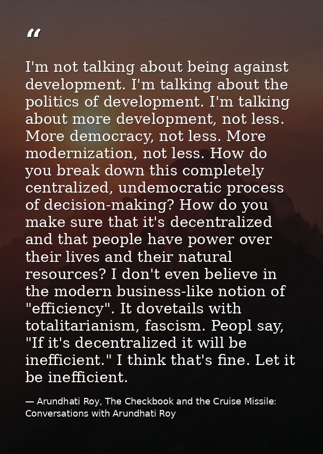 I'm not talking about being against development. I'm talking about the politics of development. I'm talking about more d — Arundhati Roy, The Checkbook and the Cruise Missile: Conversations with Arundhati Roy