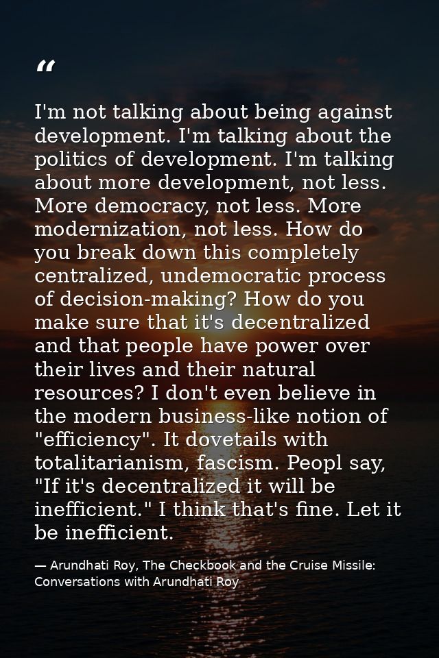 I'm not talking about being against development. I'm talking about the politics of development. I'm talking about more d — Arundhati Roy, The Checkbook and the Cruise Missile: Conversations with Arundhati Roy
