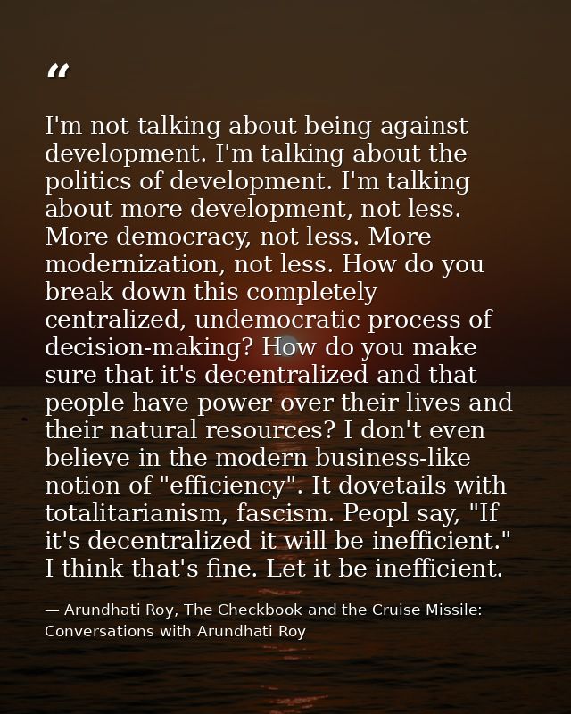 I'm not talking about being against development. I'm talking about the politics of development. I'm talking about more d — Arundhati Roy, The Checkbook and the Cruise Missile: Conversations with Arundhati Roy