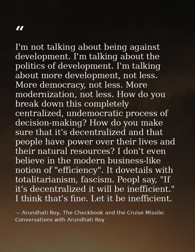 I'm not talking about being against development. I'm talking about the politics of development. I'm talking about more d — Arundhati Roy, The Checkbook and the Cruise Missile: Conversations with Arundhati Roy