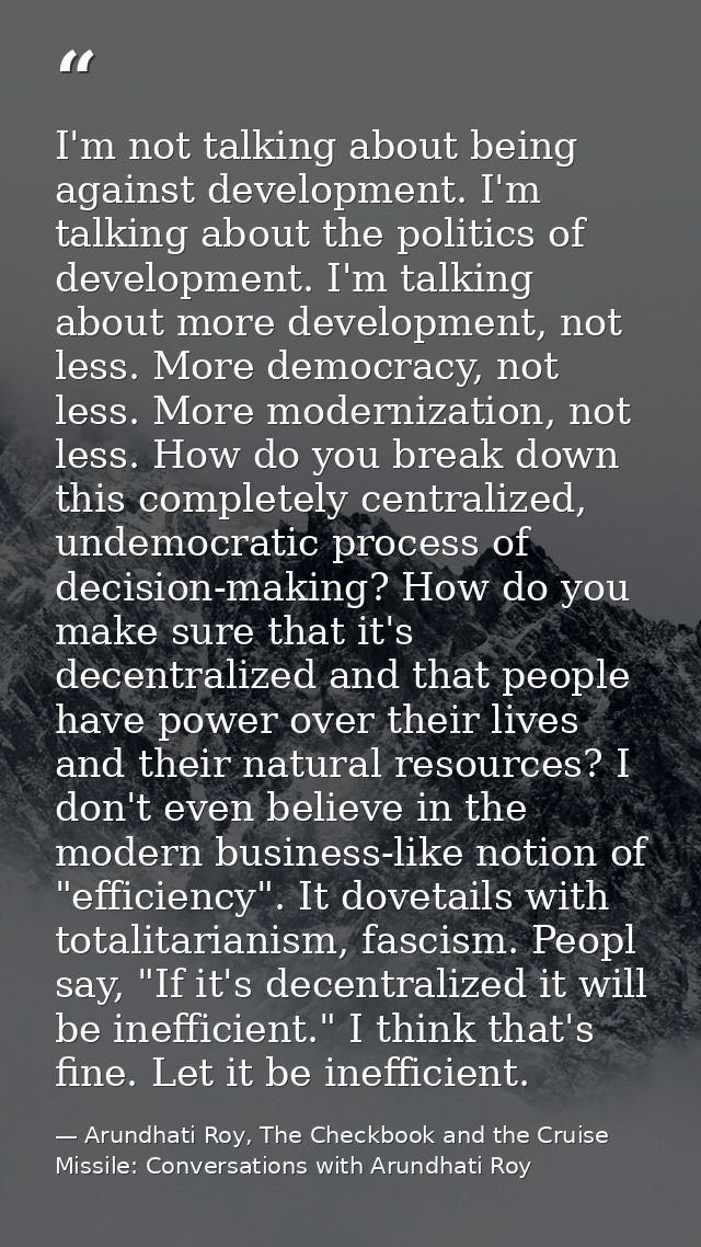 I'm not talking about being against development. I'm talking about the politics of development. I'm talking about more d — Arundhati Roy, The Checkbook and the Cruise Missile: Conversations with Arundhati Roy