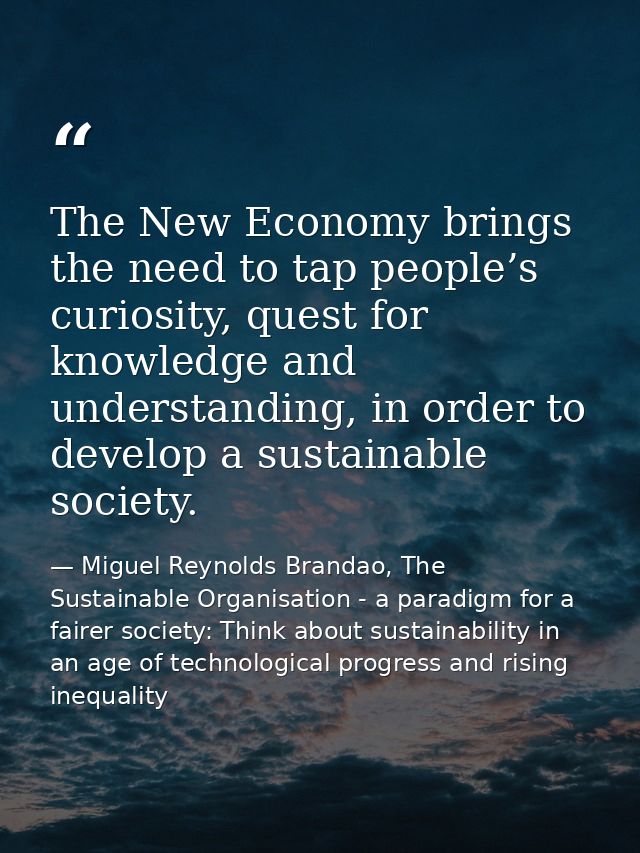 The New Economy brings the need to tap people’s curiosity, quest for knowledge and understanding, in order to develop a  — Miguel Reynolds Brandao, The Sustainable Organisation - a paradigm for a fairer society: Think about sustainability in an age of technological progress and rising inequality
