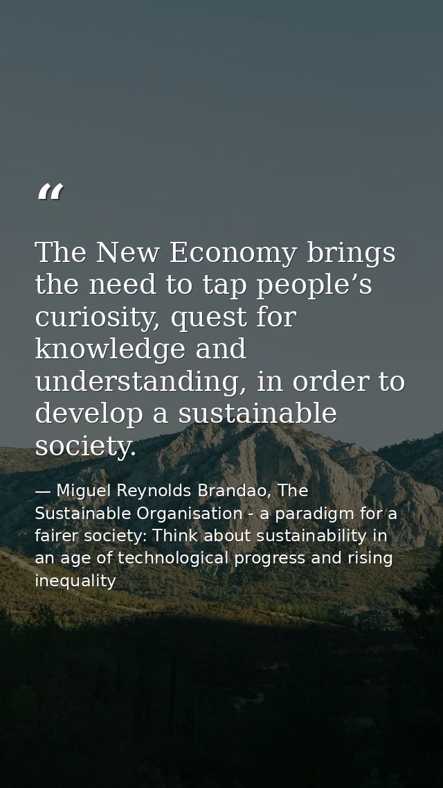 The New Economy brings the need to tap people’s curiosity, quest for knowledge and understanding, in order to develop a  — Miguel Reynolds Brandao, The Sustainable Organisation - a paradigm for a fairer society: Think about sustainability in an age of technological progress and rising inequality