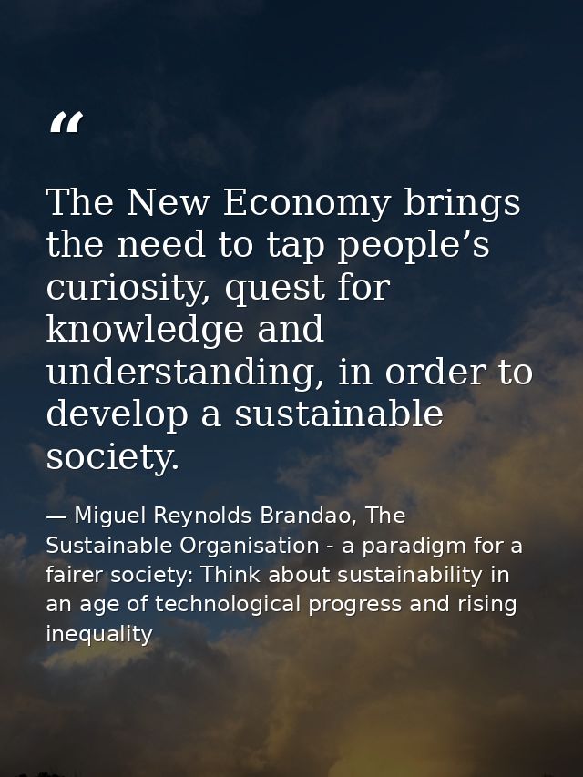 The New Economy brings the need to tap people’s curiosity, quest for knowledge and understanding, in order to develop a  — Miguel Reynolds Brandao, The Sustainable Organisation - a paradigm for a fairer society: Think about sustainability in an age of technological progress and rising inequality