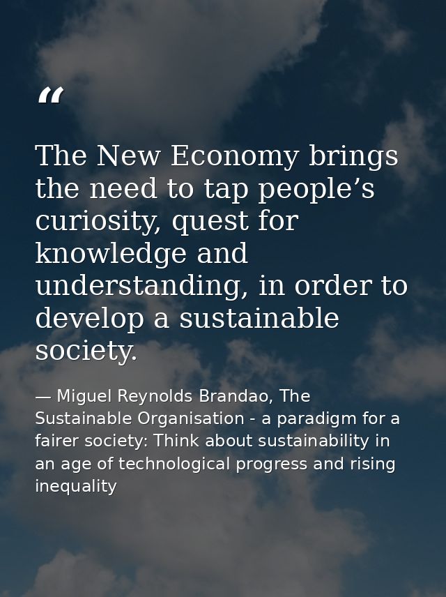The New Economy brings the need to tap people’s curiosity, quest for knowledge and understanding, in order to develop a  — Miguel Reynolds Brandao, The Sustainable Organisation - a paradigm for a fairer society: Think about sustainability in an age of technological progress and rising inequality