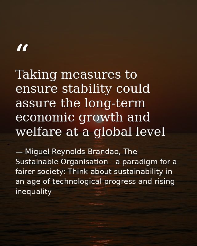 Taking measures to ensure stability could assure the long-term economic growth and welfare at a global level — Miguel Reynolds Brandao, The Sustainable Organisation - a paradigm for a fairer society: Think about sustainability in an age of technological progress and rising inequality