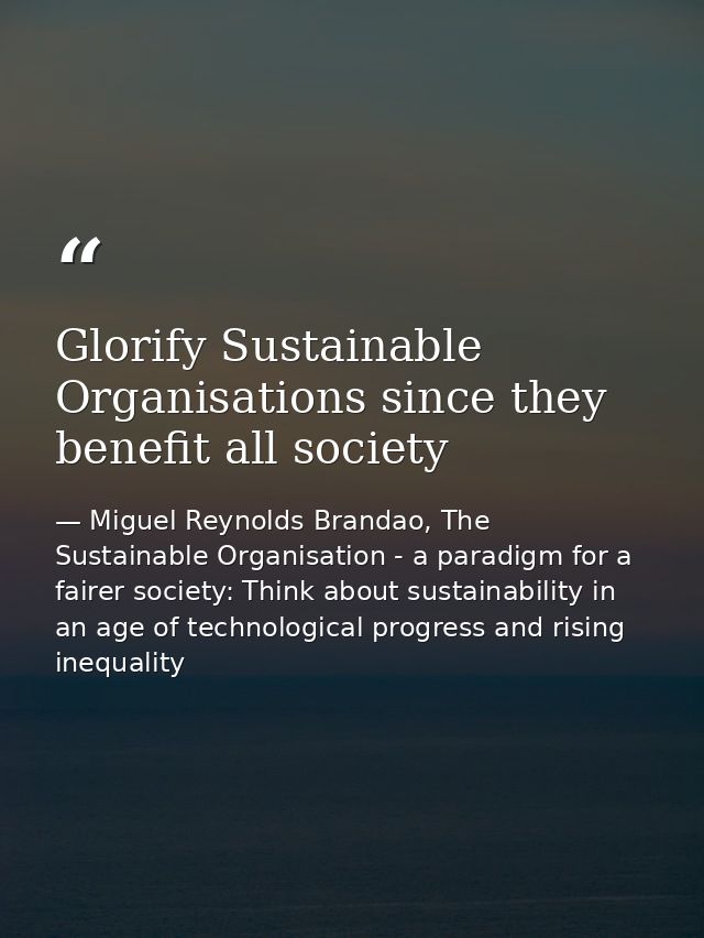 Glorify Sustainable Organisations since they benefit all society — Miguel Reynolds Brandao, The Sustainable Organisation - a paradigm for a fairer society: Think about sustainability in an age of technological progress and rising inequality
