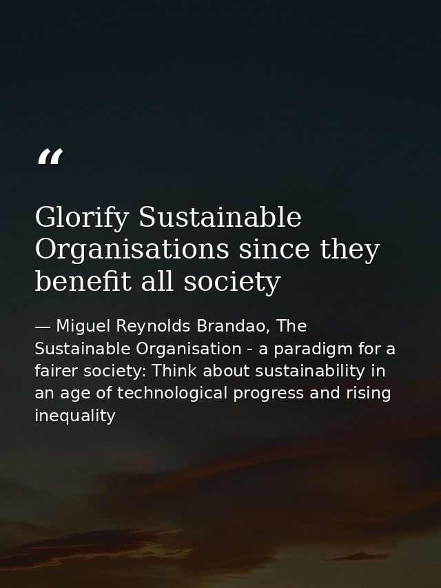 Glorify Sustainable Organisations since they benefit all society — Miguel Reynolds Brandao, The Sustainable Organisation - a paradigm for a fairer society: Think about sustainability in an age of technological progress and rising inequality