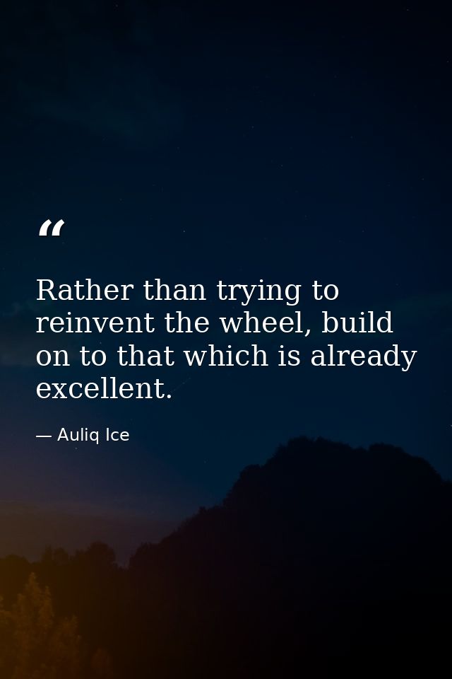 Rather than trying to reinvent the wheel, build on to that which is already excellent. — Auliq Ice