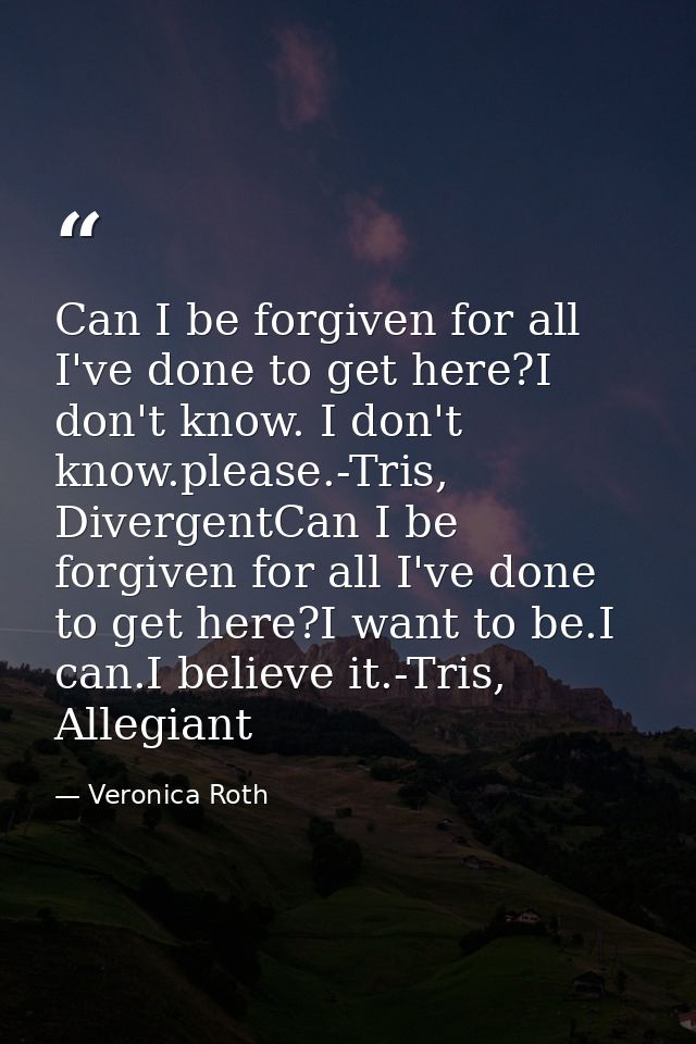 Can I be forgiven for all I've done to get here?I don't know. I don't know.please.-Tris, DivergentCan I be forgiven for  — Veronica Roth